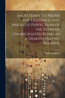 An Attempt to Prove the Existence and Absolute Perfection of the Supreme Unoriginated Being, in a Demonstrative Manner 1021610585 Book Cover