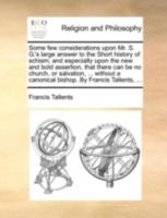 Some few considerations upon Mr. S. G.'s large answer to the Short history of schism; and especially upon the new and bold assertion, that there can ... a canonical bishop. By Francis Tallents, ... 1170534414 Book Cover