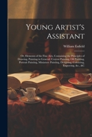 Young Artist's Assistant; or, Elements of the Fine Arts, Containing the Principles of Drawing, Painting in General, Crayon Painting, Oil Painting, Por 1021804347 Book Cover