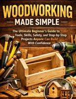 Woodworking Made Simple: The Ultimate Beginner's Guide to Tools, Skills, Safety, and Step-by-Step Projects Anyone Can Build With Confidence B0GPNKHBPN Book Cover