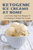 Ketogenic Ice Creams At Home: Low-Carb, High Fats Recipes To Try Making A Perfect Ice Cream: Low Carb Homemade Keto Ice Cream Recipes B096TJLP4Q Book Cover