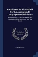 An Address to the Suffolk North Association of Congregational Ministers: With Sermons of the Rule of Faith, the Inspiration of the Scriptures, and the Church 1377008371 Book Cover