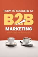 How to Succeed at B2B Marketing: Transforming Ad Spend into Relationship Capital B0C7JJ4JCC Book Cover