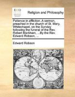 Patience in affliction. A sermon, preached in the church of St. Mary, Whitechapel, on the Sunday following the funeral of the Rev. Robert Markham, ...By the Rev. Edward Robson, ... 1170577687 Book Cover