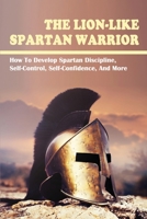 The Lion-Like Spartan Warrior: How To Develop Spartan Discipline, Self-Control, Self-Confidence, And More: How To Develop Discipline B099199985 Book Cover