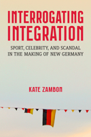 Interrogating Integration: Sports, Celebrity, and Scandal in the Making of New Germany (Social History, Popular Culture, And Politics In Germany) 0472057383 Book Cover