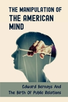 The Manipulation Of The American Mind: Edward Bernays And The Birth Of Public Relations: Plain Conversational Language B099ZX9G9X Book Cover