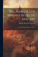 Regalías De Los Señores Reyes De Aragon: Discurso Juridico, Historico, Politico (Spanish Edition) 1022827235 Book Cover