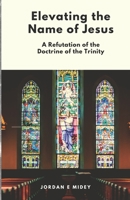Elevating the Name of Jesus: A Refutation of the Doctrine of the Trinity B0BTJ6JS7J Book Cover