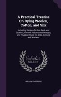 A Practical Treatise On Dying Woolen, Cotton, and Silk: Including Recipes for Lac Reds and Scarlets, Chrome Yellows and Oranges, and Prussian Blues-On Silks, Cottons and Woolens 1341029395 Book Cover