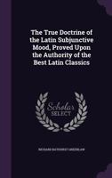 The True Doctrine of the Latin Subjunctive Mood, Proved Upon the Authority of the Best Latin Classics 0548298319 Book Cover