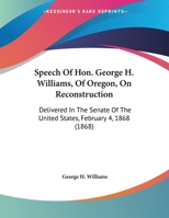 Speech of Hon. George H. Williams, of Oregon, on Reconstruction; Delivered in the Senate of the United States, February 4, 1868 1356181155 Book Cover