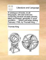 A catalogue of books, in all languages, arts and sciences; containing several valuable parcels, lately purchased, generally in good condition, ... ... selling February 1785, by Thomas King, ... 117040409X Book Cover