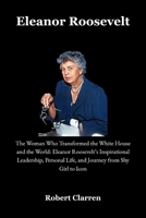 Eleanor Roosevelt: The Woman Who Transformed the White House and the World: Eleanor Roosevelt’s Inspirational Leadership, Personal Life, and Journey from Shy Girl to Icon B0FQ3MTQF2 Book Cover