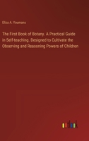 The First Book of Botany. A Practical Guide in Self-teaching. Designed to Cultivate the Observing and Reasoning Powers of Children 3385328462 Book Cover