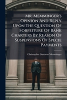 Mr. Memminger's Opinion And Reply Upon The Question Of Forfeiture Of Bank Charters By Reason Of Suspensions Of Specie Payments 117934300X Book Cover