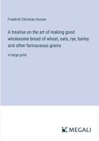 A treatise on the art of making good wholesome bread of wheat, oats, rye, barley and other farinaceous grains: in large print 3387071507 Book Cover
