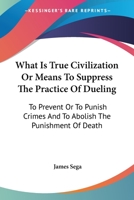 What Is True Civilization Or Means To Suppress The Practice Of Dueling: To Prevent Or To Punish Crimes And To Abolish The Punishment Of Death 1240142676 Book Cover