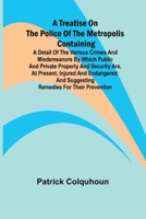 A Treatise on the Police of the Metropolis Containing a Detail of the Various Crimes and Misdemeanors by which Public and Private Property and ... and Suggesting Remedies for their Prevention 9361479156 Book Cover
