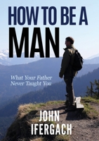 How To Be A Man: What Your Father Never Taught You 0648417409 Book Cover