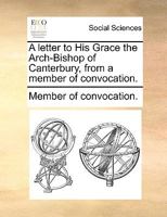 A letter to His Grace the Arch-Bishop of Canterbury, from a member of convocation. 1140883720 Book Cover