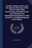 Travels in Buenos Ayres, and the Adjacent Provinces of the Rio de la Plata. With Observations, Intended for the use of Persons who Contemplate ... Country; or, Embarking Capital in its Affairs 1376628996 Book Cover