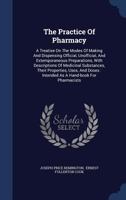 The Practice Of Pharmacy: A Treatise On The Modes Of Making And Dispensing Official, Unofficial, And Extemporaneous Preparations, With Descriptions Of Medicinal Substances, Their Properties, Uses, And 1016901941 Book Cover