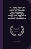 The trial and acquittal of John the Baptist, the apostles, and evangelists, under the charge of dipping and plunging persons under water, in the official acts of their respective administrations 1347462422 Book Cover