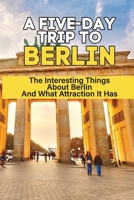 A Five-Day Trip To Berlin: The Interesting Things About Berlin And What Attraction It Has: Berlin Vacation Travel Guide B0991GDQXR Book Cover