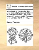 A catalogue of the genuine library of an eminent physician, and fellow of the Royal Society; ... which will be sold by auction, by Mr. Paterson, ... on Monday, March 4, 1782, ... 1170658504 Book Cover