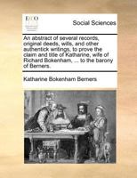 An abstract of several records, original deeds, wills, and other authentick writings, to prove the claim and title of Katharine, wife of Richard Bokenham, ... to the barony of Berners. 1171386389 Book Cover