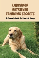 Labrador Retriever Training Secrets: A Complete Guide To Your Lab Puppy: Labrador Retriever Training Guide null Book Cover