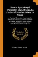 How to Apply Royal Worcester, Matt, Bronze, La Croix and Dresden Colors to China: A Practical Elementary Hand-Book for Amateurs, Containing Reliable ... Ground-Laying, Relief-Paste, Firing, Etc 1019088249 Book Cover
