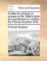 A letter to a friend, in answer to Mr. Gibb's letter to a gentleman in London. By Francis Guybon, M.D. 1170582087 Book Cover