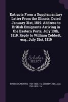 Extracts from a supplementary letter from the Illinois, dated January 31st, 1819. Address to British emigrants arriving in the eastern ports, July ... to William Cobbett, Esq., July 31st, 1819 1378994671 Book Cover