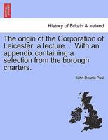 The origin of the Corporation of Leicester: a lecture ... With an appendix containing a selection from the borough charters. 124133269X Book Cover