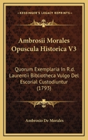 Ambrosii Morales Opuscula Historica V3: Quorum Exemplaria In R.d. Laurentii Bibliotheca Vulgo Del Escorial Custodiuntur (1793) 1166465780 Book Cover