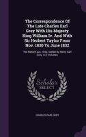 The Correspondence Of The Late Charles Earl Grey With His Majesty King William Iv. And With Sir Herbert Taylor From Nov. 1830 To June 1832: The Reform Act, 1832. Edited By Henry Earl Grey. In 2 Volume 1176585738 Book Cover