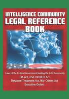 Intelligence Community Legal Reference Book - Laws of the Federal Government Guiding the Intel Community - CIA Act, USA PATRIOT Act, Detainee Treatment Act, War Crimes Act, Executive Orders 1521241996 Book Cover
