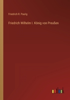 Friedrich Wilhelm I., K�nig Von Preussen: Ein Beitrag Zur Geschichte Seines Lebens, Seines Hofes Und Seiner Zeit (Classic Reprint) 1019149302 Book Cover
