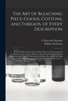 The Art of Bleaching Piece-goods, Cottons, and Threads, of Every Description: Rendered More Easy and General by Means of the Oxygenated Muriatic Acid; ... White or Colourless. To Which Are... 1014187907 Book Cover