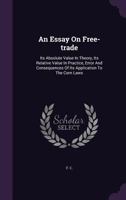 An Essay On Free-trade: Its Absolute Value In Theory, Its Relative Value In Practice, Error And Consequences Of Its Application To The Corn Laws... 1247510980 Book Cover