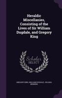Heraldic Miscellanies, Consisting of the Lives of Sir William Dugdale, and Gregory King 1355991684 Book Cover