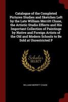 Catalogue of the Completed Pictures Studies and Sketches Left by the Late William Merritt Chase, the Artistic Studio Effects and His Important ... Modern Schools to Be Sold at Unrestricted P 1017609462 Book Cover