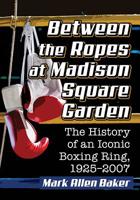 Between the Ropes at Madison Square Garden : The History of an Iconic Boxing Ring, 1925-2007 1476671834 Book Cover