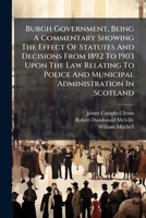 Burgh Government, Being A Commentary Showing The Effect Of Statutes And Decisions From 1892 To 1903 Upon The Law Relating To Police And Municipal ... Of The Burgh Police (soctland) Act, 1903... 1247175979 Book Cover