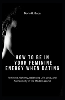 How to Be in Your Feminine Energy When Dating: Feminine Alchemy, Balancing Life, Love, and Authenticity in the Modern World B0CPPB7SSC Book Cover