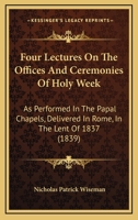 Four Lectures on the Offices and Ceremonies of Holy Week: As Performed in the Papal Chapels; Delivered in Rome in the Lent of MDCCCXXXVII (Classic Reprint) 148252726X Book Cover