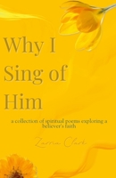 Why I Sing of Him: A Collection of Spiritual Poems Exploring a Believer's Faith 1300587628 Book Cover