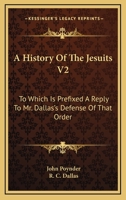 A History Of The Jesuits V2: To Which Is Prefixed A Reply To Mr. Dallas's Defense Of That Order 0548289344 Book Cover